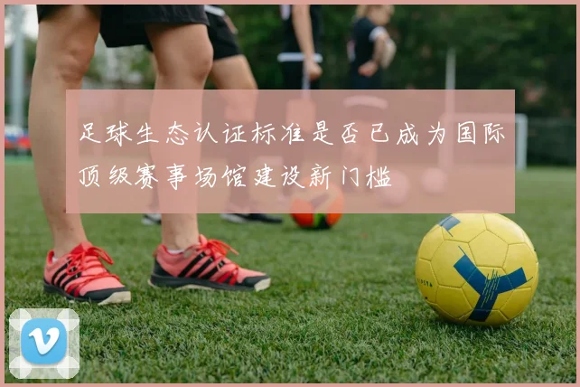 足球生态认证标准是否已成为国际顶级赛事场馆建设新门槛