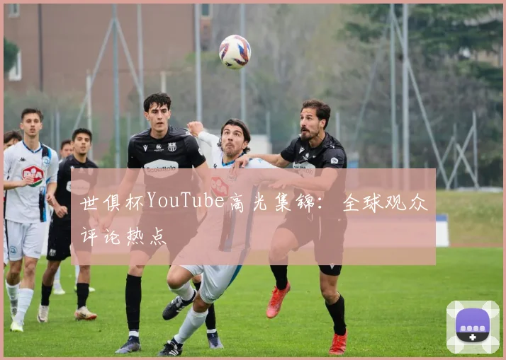 世俱杯YouTube高光集锦：全球观众评论热点