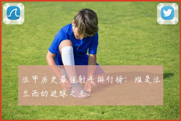 法甲历史最佳射手排行榜：谁是法兰西的进球之王？