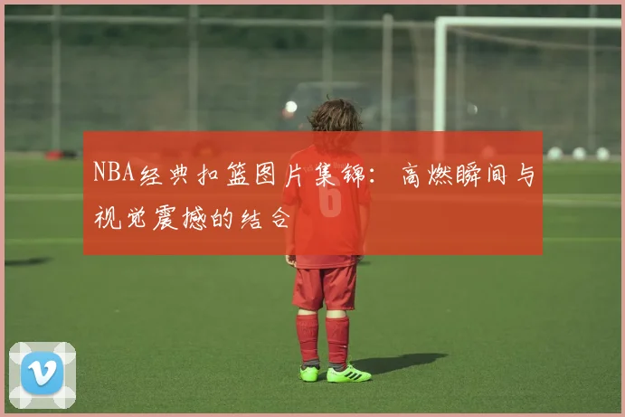 NBA经典扣篮图片集锦：高燃瞬间与视觉震撼的结合