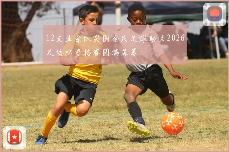 12支业余队突围全民足球助力2026足协杯资格赛圆满落幕